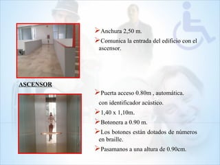 Anchura 2,50 m.
Comunica la entrada del edificio con el
ascensor.
Puerta acceso 0.80m , automática.
con identificador acústico.
1,40 x 1,10m.
Botonera a 0.90 m.
Los botones están dotados de números
en braille.
Pasamanos a una altura de 0.90cm.
ASCENSOR
 