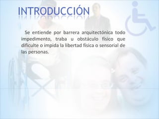 Se entiende por barrera arquitectónica todo
impedimento, traba u obstáculo físico que
dificulte o impida la libertad física o sensorial de
las personas.
 