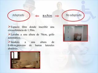 Espacio libre donde inscribir una
circunferencia de 1.50m.
Lavabo a una altura de 70cm, grifo
automático.
Inodoro a una altura de
0.40cm,provisto de barras laterales
abatibles..
 