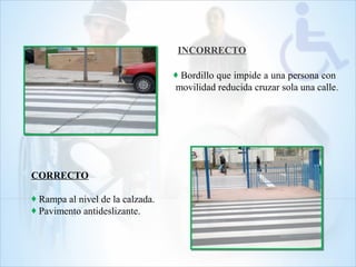 INCORRECTO
CORRECTO
♦ Rampa al nivel de la calzada.
♦ Pavimento antideslizante.
♦ Bordillo que impide a una persona con
movilidad reducida cruzar sola una calle.
 