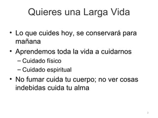 Quieres una Larga Vida Lo que cuides hoy, se conservará para mañana Aprendemos toda la vida a cuidarnos Cuidado físico Cuidado espiritual No fumar cuida tu cuerpo; no ver cosas indebidas cuida tu alma