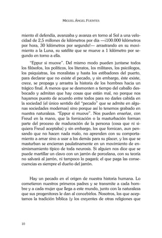 MIGUEL ÁNGEL FUENTES
10
miento él defendía, avanzaba y avanza en torno al Sol a una velo-
cidad de 2,5 millones de kilómetros por día —¡100.000 kilómetros
por hora, 30 kilómetros por segundo!— arrastrando en su movi-
miento a la Luna, su satélite que se mueve a 1 kilómetro por se-
gundo en torno a ella.
“Eppur si muove”. Del mismo modo pueden juntarse todos
los filósofos, los políticos, los literatos, los militares, los psicólogos,
los psiquiatras, los moralistas y hasta los estibadores del puerto,
para declarar que no existe el pecado, y sin embargo, éste existe,
crece, se propaga y arrastra la historia de los hombres hacia un
trágico final. A menos que se desmonten a tiempo del caballo des-
bocado y admitan que hay cosas que están mal, no porque nos
hayamos puesto de acuerdo entre todos para no darles cabida en
la sociedad (el único sentido del “pecado” que se admite en algu-
nas sociedades modernas) sino porque así lo tenemos grabado en
nuestra naturaleza. “Eppur si muove”. Nos pueden enseñar, con
Freud en la mano, que la fornicación o la masturbación forman
parte del proceso de maduración de la persona (cosa que ni si-
quiera Freud aceptaba) y sin embargo, los que fornican, aun pen-
sando que no hacen nada malo, no aprenden con su comporta-
miento a amar sino a usar a los demás para su placer, y los que se
masturban se encierran paulatinamente en un movimiento de en-
simismamiento típico de toda neurosis. Si alguien nos dice que se
puede martillar un clavo con un jarrón de porcelana, con su teoría
no salvará al jarrón, ni tampoco lo pagará; el que paga las conse-
cuencias es siempre el dueño del jarrón.
Hay un pecado en el origen de nuestra historia humana. Lo
cometieron nuestros primeros padres y se transmite a cada hom-
bre y a cada mujer que llega a este mundo, junto con la naturaleza
que sus progenitores le dan al concebirlos. Nosotros, los que acep-
tamos la tradición bíblica (y los creyentes de otras religiones que
 