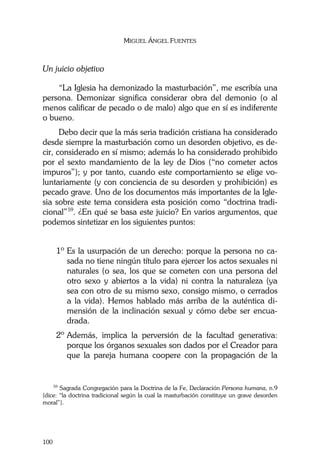 MIGUEL ÁNGEL FUENTES
100
Un juicio objetivo
“La Iglesia ha demonizado la masturbación”, me escribía una
persona. Demonizar significa considerar obra del demonio (o al
menos calificar de pecado o de malo) algo que en sí es indiferente
o bueno.
Debo decir que la más seria tradición cristiana ha considerado
desde siempre la masturbación como un desorden objetivo, es de-
cir, considerado en sí mismo; además lo ha considerado prohibido
por el sexto mandamiento de la ley de Dios (“no cometer actos
impuros”); y por tanto, cuando este comportamiento se elige vo-
luntariamente (y con conciencia de su desorden y prohibición) es
pecado grave. Uno de los documentos más importantes de la Igle-
sia sobre este tema considera esta posición como “doctrina tradi-
cional”59
. ¿En qué se basa este juicio? En varios argumentos, que
podemos sintetizar en los siguientes puntos:
1º Es la usurpación de un derecho: porque la persona no ca-
sada no tiene ningún título para ejercer los actos sexuales ni
naturales (o sea, los que se cometen con una persona del
otro sexo y abiertos a la vida) ni contra la naturaleza (ya
sea con otro de su mismo sexo, consigo mismo, o cerrados
a la vida). Hemos hablado más arriba de la auténtica di-
mensión de la inclinación sexual y cómo debe ser encua-
drada.
2º Además, implica la perversión de la facultad generativa:
porque los órganos sexuales son dados por el Creador para
que la pareja humana coopere con la propagación de la
59
Sagrada Congregación para la Doctrina de la Fe, Declaración Persona humana, n.9
(dice: “la doctrina tradicional según la cual la masturbación constituye un grave desorden
moral”).
 