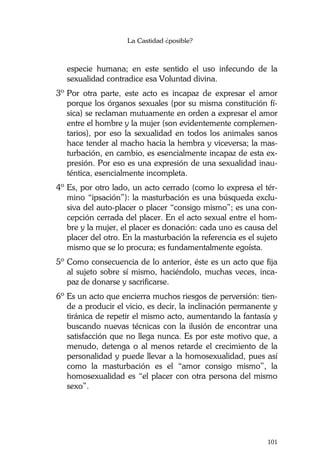 La Castidad ¿posible?
101
especie humana; en este sentido el uso infecundo de la
sexualidad contradice esa Voluntad divina.
3º Por otra parte, este acto es incapaz de expresar el amor
porque los órganos sexuales (por su misma constitución fí-
sica) se reclaman mutuamente en orden a expresar el amor
entre el hombre y la mujer (son evidentemente complemen-
tarios), por eso la sexualidad en todos los animales sanos
hace tender al macho hacia la hembra y viceversa; la mas-
turbación, en cambio, es esencialmente incapaz de esta ex-
presión. Por eso es una expresión de una sexualidad inau-
téntica, esencialmente incompleta.
4º Es, por otro lado, un acto cerrado (como lo expresa el tér-
mino “ipsación”): la masturbación es una búsqueda exclu-
siva del auto-placer o placer “consigo mismo”; es una con-
cepción cerrada del placer. En el acto sexual entre el hom-
bre y la mujer, el placer es donación: cada uno es causa del
placer del otro. En la masturbación la referencia es el sujeto
mismo que se lo procura; es fundamentalmente egoísta.
5º Como consecuencia de lo anterior, éste es un acto que fija
al sujeto sobre sí mismo, haciéndolo, muchas veces, inca-
paz de donarse y sacrificarse.
6º Es un acto que encierra muchos riesgos de perversión: tien-
de a producir el vicio, es decir, la inclinación permanente y
tiránica de repetir el mismo acto, aumentando la fantasía y
buscando nuevas técnicas con la ilusión de encontrar una
satisfacción que no llega nunca. Es por este motivo que, a
menudo, detenga o al menos retarde el crecimiento de la
personalidad y puede llevar a la homosexualidad, pues así
como la masturbación es el “amor consigo mismo”, la
homosexualidad es “el placer con otra persona del mismo
sexo”.
 