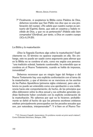 MIGUEL ÁNGEL FUENTES
102
7º Finalmente, si aceptamos la Biblia como Palabra de Dios,
debemos recordar que San Pablo nos dice que es una pro-
fanación del cuerpo: ¿No sabéis que vuestro cuerpo es san-
tuario del Espíritu Santo, que está en vosotros y habéis re-
cibido de Dios, y que no os pertenecéis? ¡Habéis sido bien
comprados! Glorificad, por tanto, a Dios en vuestro cuerpo
(1Co 6,19-20).
La Biblia y la masturbación
¿Dice la Sagrada Escritura algo sobre la masturbación? Explí-
citamente no. El término no aparece expresado en ella. Sin em-
bargo, esto no puede ser usado como argumento para afirmar que
en la Biblia no se condene el acto, como me argüía una persona:
“una tradición eclesial, bastante cuestionable, ha entendido que se
condena en el Nuevo Testamento, cuando se habla de impureza,
inmoralidad”.
Debemos reconocer que en ningún lugar del Antiguo o del
Nuevo Testamento hay una explícita confrontación con el tema de
la masturbación, y que el término no se menciona en los escritos
de los Padres Apostólicos (primeros siglos cristianos), pero este si-
lencio no puede ser entendido como una aprobación o una indife-
rencia hacia este comportamiento; de hecho, de los principios que
ellos elaboraron sobre la ética sexual y sus actitudes generales po-
drían fácilmente haber concluido con la explícita condenación de
la masturbación. No sabemos por qué no lo hicieron; probable-
mente se debió al hecho de que los primeros escritores cristianos
estaban principalmente preocupados con los pecados sexuales que
son, por naturaleza, interpersonales60
. Y si bien en el Nuevo Tes-
60
Cf. Giovanni Cappelli, Autoerotisma. Un problema morale nei primi secoli cristiana?,
Centro Editoriale Dehoniano, Bologna, 1986.
 