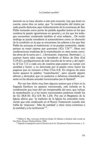 La Castidad ¿posible?
103
tamento no se hace alusión a este acto concreto, hay que tener en
cuenta, como dice un autor, que “la condenación del mismo pe-
cado puede deducirse aquí indirectamente de la enseñanza de San
Pablo tomando como punto de partida aquellos textos en los que
condena la pasión ignominiosa en general y en los que los teólo-
gos encuentran condenado también el vicio solitario... De modo
análogo se puede considerar el autoeroticismo como un elemento
de la condición en la que se encuentran los solteros a los que San
Pablo les aconseja el matrimonio: si no puedes contenerte, cásate;
porque es mejor casarse que quemarse (1Co 7,9)”61
. Otros ven
condenaciones implícitas de la masturbación en otros textos como:
las obras de la carne son (...) fornicación, impureza, libertinaje (...);
quienes hacen tales cosas no heredarán el Reino de Dios (Gal
5,19.21); purifiquémonos de toda mancha de la carne y del espíri-
tu (2 Cor 7,1) y cada uno de vosotros sepa poseer su cuerpo con
santidad y honor, y no dominado por la pasión como hacen los
paganos que no conocen a Dios (1Tes 4,4). En ninguno de estos
textos aparece la palabra “masturbación”, pero ¿puede alguien
afirmar y demostrar que no podamos o debamos entenderla pre-
sente en los abusos sexuales mencionados por el Apóstol?
Por eso han dicho muy bien algunos autores que si bien en la
Sagrada Escritura no aparece mencionada, está incluida en la
condenación que hace del uso irresponsable del sexo, que incluye
la masturbación (y a los textos mencionados podemos añadir los
de Gn 38,8-10; 1Co 6,9; Ro 1,24). Por eso el Magisterio de la
Iglesia afirma que “la tradición de la Iglesia ha entendido recta-
mente que está condenado en el Nuevo Testamento cuando éste
habla de ‘impureza’, ‘falta de castidad’ y otros vicios contrarios a
la castidad y a la continencia”62
.
61
William E. May, Summary of Silverio Zedda, SJ, Relative e Assolute nella morale de
San Paolo, Brescia: Paicleia Editrice, 1984.
62
Sagrada Congregación para la Doctrina de la Fe, Declaración Persona humana, n. 9.
 