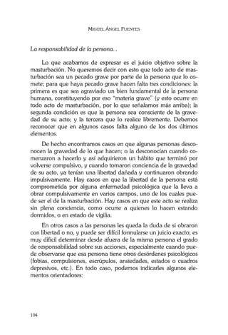 MIGUEL ÁNGEL FUENTES
104
La responsabilidad de la persona...
Lo que acabamos de expresar es el juicio objetivo sobre la
masturbación. No queremos decir con esto que todo acto de mas-
turbación sea un pecado grave por parte de la persona que lo co-
mete; para que haya pecado grave hacen falta tres condiciones: la
primera es que sea agraviado un bien fundamental de la persona
humana, constituyendo por eso “materia grave” (y esto ocurre en
todo acto de masturbación, por lo que señalamos más arriba); la
segunda condición es que la persona sea consciente de la grave-
dad de su acto; y la tercera que lo realice libremente. Debemos
reconocer que en algunos casos falta alguno de los dos últimos
elementos.
De hecho encontramos casos en que algunas personas desco-
nocen la gravedad de lo que hacen; o la desconocían cuando co-
menzaron a hacerlo y así adquirieron un hábito que terminó por
volverse compulsivo, y cuando tomaron conciencia de la gravedad
de su acto, ya tenían una libertad dañada y continuaron obrando
impulsivamente. Hay casos en que la libertad de la persona está
comprometida por alguna enfermedad psicológica que la lleva a
obrar compulsivamente en varios campos, uno de los cuales pue-
de ser el de la masturbación. Hay casos en que este acto se realiza
sin plena conciencia, como ocurre a quienes lo hacen estando
dormidos, o en estado de vigilia.
En otros casos a las personas les queda la duda de si obraron
con libertad o no, y puede ser difícil formularse un juicio exacto; es
muy difícil determinar desde afuera de la misma persona el grado
de responsabilidad sobre sus acciones, especialmente cuando pue-
de observarse que esa persona tiene otros desórdenes psicológicos
(fobias, compulsiones, escrúpulos, ansiedades, estados o cuadros
depresivos, etc.). En todo caso, podemos indicarles algunos ele-
mentos orientadores:
 