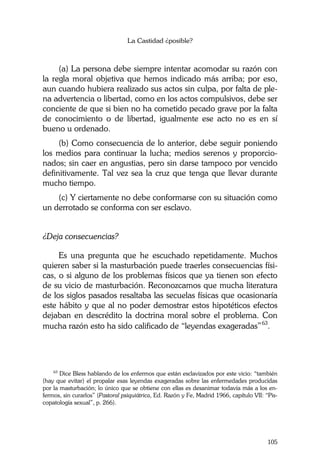 La Castidad ¿posible?
105
(a) La persona debe siempre intentar acomodar su razón con
la regla moral objetiva que hemos indicado más arriba; por eso,
aun cuando hubiera realizado sus actos sin culpa, por falta de ple-
na advertencia o libertad, como en los actos compulsivos, debe ser
conciente de que si bien no ha cometido pecado grave por la falta
de conocimiento o de libertad, igualmente ese acto no es en sí
bueno u ordenado.
(b) Como consecuencia de lo anterior, debe seguir poniendo
los medios para continuar la lucha; medios serenos y proporcio-
nados; sin caer en angustias, pero sin darse tampoco por vencido
definitivamente. Tal vez sea la cruz que tenga que llevar durante
mucho tiempo.
(c) Y ciertamente no debe conformarse con su situación como
un derrotado se conforma con ser esclavo.
¿Deja consecuencias?
Es una pregunta que he escuchado repetidamente. Muchos
quieren saber si la masturbación puede traerles consecuencias físi-
cas, o si alguno de los problemas físicos que ya tienen son efecto
de su vicio de masturbación. Reconozcamos que mucha literatura
de los siglos pasados resaltaba las secuelas físicas que ocasionaría
este hábito y que al no poder demostrar estos hipotéticos efectos
dejaban en descrédito la doctrina moral sobre el problema. Con
mucha razón esto ha sido calificado de “leyendas exageradas”63
.
63
Dice Bless hablando de los enfermos que están esclavizados por este vicio: “también
(hay que evitar) el propalar esas leyendas exageradas sobre las enfermedades producidas
por la masturbación; lo único que se obtiene con ellas es desanimar todavía más a los en-
fermos, sin curarlos” (Pastoral psiquiátrica, Ed. Razón y Fe, Madrid 1966, capítulo VII: “Pis-
copatología sexual”, p. 266).
 