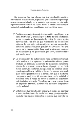 MIGUEL ÁNGEL FUENTES
106
Sin embargo, hay que afirmar que la masturbación, conlleve
o no efectos físicos nocivos, sí produce (por la estructura psicológi-
ca que va desarrollando en la persona que incurre en este vicio,
especialmente cuando se ha vuelto adicto o adicta a este compor-
tamiento) variados efectos psicológicos nocivos. Entre otros:
1º Conlleva un sentimiento de inadecuación psicológica: oca-
siona frustración y ansiedad por la falta de una satisfacción
sexual completa por la ausencia del objeto (el otro o la otra
persona real). Por eso, es que muchísimos de los que son
víctimas de este vicio quieren dejarlo, aunque no pueden,
como me escribía un joven peruano de 20 años: “mi pro-
blema es la masturbación; hace cuatro años que comencé
en esa adicción y no puedo salir; por favor, recomiéndeme
qué puedo hacer”.
2º La prolongación del autoerotismo hace también problemáti-
ca la tendencia a la apertura: la satisfacción solitaria puede
producir un incesante desarrollo del narcisismo (enamora-
miento de sí mismo), pues se busca el propio yo en detri-
mento del mundo exterior, la capacidad de soportar tensio-
nes desagradables se debilita a fuerza de recurrir ante cual-
quier suceso problemático a la consolación que la masturba-
ción pone a su alcance. Al no enfrentarse con la realidad, el
individuo corre el riesgo de perder el espíritu de superación
y de iniciativa necesaria. El adolescente puede quedar fijado
en objetivos infantiles, evitando un auténtico compromiso
con la realidad.
3º El hábito de la masturbación encierra el peligro de acentuar
el sexo en detrimento del verdadero amor, ya que quedará
fijada la vida interior más sobre lo genital que sobre la en-
 