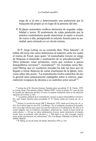 La Castidad ¿posible?
107
trega de sí al otro y determinando una preferencia por la
búsqueda del propio yo en lugar de la persona del otro.
4º El placer autoerótico conlleva elementos de angustia, culpa-
bilidad y temor. El sentimiento de culpa producido por la
práctica masturbatoria puede determinar al sujeto a recurrir
de nuevo a ella, persiguiendo la solución ilusoria para su an-
siedad, pero entrando en un círculo vicioso.
El P. Jorge Loring, en su conocido libro “Para Salvarte”, al
hablar del tema cita varios testimonios al respecto; entre los cuales
el mismo de Freud, para quien “el masturbador incurre en riesgo
de bloquear el desarrollo y maduración de su psicoafectividad”64
.
Otros sostienen cosas semejantes, como que conduce a graves
desequilibrios nerviosos65
, neurastenia66
. Un moralista como Ber-
nard Häring, que en cuestiones sexuales ha sido tan laxo que ha
llegado a tomar distancia de varias enseñanzas de la Iglesia, reco-
nocía sobre este punto: “La masturbación hecha costumbre da por
lo general seres psíquicamente replegados sobre sí mismos, espe-
cialmente incapaces de elevarse a un auténtico amor sexual”67
.
64
Loring cita al Dr. Honorio Sanjuán, Estudios sobre sexualidad, 3º, III. Toledo, 1979;
en Loring, Jorge, Para salvarte, Edapor, Madrid 199851
(indico la edición 51ª, pues de ésta
he tomado las referencias del libro; el autor ha seguido añadiendo datos en las ediciones
siguientes de su libro), p. 415.
65
“La práctica habitual de la masturbación conduce a graves desequilibrios nerviosos”
(Dr. José Todolí, Estudios sobre sexualidad, 4º, II. Toledo; citado por Loring, op. cit., p.
415).
66
Dubois, La revolución sexual, XIII, 2. Barcelona, 1975; citado por Loring (op. cit., p.
415. En el mismo lugar se cita al Dr. Luis Riesgo: “No es inteligente considerar la masturba-
ción como algo natural, pues causa una serie de trastornos en el adolescente. No sólo en el
campo religioso, sino en el afectivo, psicológico, intelectual, etc., donde se hacen sentir sus
malos efectos. (...) El que en plena adolescencia el joven sienta fuertemente el impulso
sexual, tiene un profundo valor educativo (...). Más tarde en su vida conyugal, muchas
veces tendrá que dominar sus inclinaciones” (Dr. Luis Riesgo, Hablando en familia, III, 5.
EAPSA. Madrid).
67
B. Häring, La ley de Cristo, III, Herder, Barcelona 1973, p. 314.
 