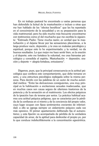 MIGUEL ÁNGEL FUENTES
108
En mi trabajo pastoral he encontrado a varias personas que
han defendido la licitud de la masturbación e incluso a otras que
me han hablado de los “efectos benéficos” que les ha reportado
en el conocimiento de la sexualidad y en su preparación para la
vida matrimonial; pero ha sido mucho más frecuente encontrarme
con testimonios como el del muchacho que me escribía lo siguien-
te: “Estimado Padre: Tiene mucha razón; es verdad que la mas-
turbación y el dejarse llevar por las sensaciones placenteras, a la
larga produce vacío, depresión, y te crea un malestar psicológico y
espiritual, porque esto lo he experimentado; y la verdad, no da
buenos resultados. Lo que mejor me hace sentir bien, es la oración
y el deporte; esto me fortalece la voluntad, me crea bienestar psi-
cológico y consolida el espíritu. Masturbación = depresión; ora-
ción y deporte = alegría fortaleza, entusiasmo”.
Digamos, pues, que la principal consecuencia es la actitud psi-
cológica que conlleva este comportamiento, que debe tomarse en
serio, y una estructura psicológica replegada sobre la misma per-
sona. Para decirlo con las palabras de un autor de mucha autori-
dad médica: “Entre las derivaciones consiguientes, una muy prin-
cipal es la habituación a excitaciones sexuales inadecuadas, que
en muchos casos son causa segura de ulteriores trastornos de la
potencia y de la sensación en el matrimonio. Los efectos psíquicos
de la ipsación han de tenerse por serios. La práctica habitual aca-
rrea una actitud psíquica peligrosa, que se caracteriza por la pérdi-
da de la confianza en sí mismo y de la conciencia del propio valor,
cuyo lugar ocupan con fijeza sentimientos crecientes de inferiori-
dad; a ello se agrega siempre un aislamiento psíquico cada vez
más opresivo. El primer apartamiento deliberado fija el autoero-
tismo; y esta fijación va acompañada de pérdida de la verdadera
capacidad de amar, de la aptitud para desbordar el propio yo, por
lo que conduce indefectiblemente a la concentración egocéntrica.
 
