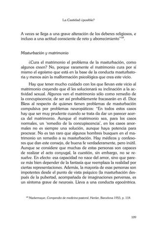 La Castidad ¿posible?
109
A veces se llega a una grave alteración de los deberes religiosos, e
incluso a una actitud consciente de reto y aborrecimiento”68
.
Masturbación y matrimonio
¿Cura el matrimonio el problema de la masturbación, como
algunos creen? No, porque raramente el matrimonio cura por sí
mismo el egoísmo que está en la base de la conducta masturbato-
ria y menos aún la malformación psicológica que crea este vicio.
Hay que tener mucho cuidado con los que llevan este vicio al
matrimonio creyendo que él les solucionará su inclinación a la ac-
tividad sexual. Algunos ven el matrimonio sólo como remedio de
la concupiscencia; de ser así probablemente fracasarán en él. Dice
Bless al respecto de quienes tienen problemas de masturbación
compulsiva por problemas neuropáticos: “En todos estos casos
hay que ser muy prudente cuando se trata da dar un parecer acer-
ca del matrimonio. Aunque el matrimonio sea, para los casos
normales, un ‘remedio de la concupiscencia’, en los casos anor-
males no es siempre una solución, aunque haya potencia para
procrear. No es tan raro que algunos hombres busquen en el ma-
trimonio un remedio a su masturbación. Hay médicos y confeso-
res que dan este consejo, de buena fe verdaderamente, pero inútil.
Aunque se considere que muchas de estas personas son capaces
de realizar el acto conyugal, la cuestión, sin embargo, no se re-
suelve. En efecto: esa capacidad no nace del amor, sino que pare-
ce más bien depender de la fantasía que reemplaza la realidad por
ciertas representaciones. Además, la mayoría de esas personas son
impotentes desde el punto de vista psíquico (la masturbación des-
pués de la pubertad, acompañada de imaginaciones perversas, es
un síntoma grave de neurosis. Lleva a una conducta egocéntrica.
68
Niedermayer, Compendio de medicina pastoral, Herder, Barcelona 1955, p. 118.
 