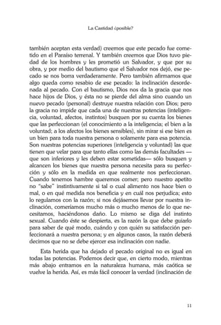 La Castidad ¿posible?
11
también aceptan esta verdad) creemos que este pecado fue come-
tido en el Paraíso terrenal. Y también creemos que Dios tuvo pie-
dad de los hombres y les prometió un Salvador, y que por su
obra, y por medio del bautismo que el Salvador nos dejó, ese pe-
cado se nos borra verdaderamente. Pero también afirmamos que
algo queda como resabio de ese pecado: la inclinación desorde-
nada al pecado. Con el bautismo, Dios nos da la gracia que nos
hace hijos de Dios, y ésta no se pierde del alma sino cuando un
nuevo pecado (personal) destruye nuestra relación con Dios; pero
la gracia no impide que cada una de nuestras potencias (inteligen-
cia, voluntad, afectos, instintos) busquen por su cuenta los bienes
que las perfeccionan (el conocimiento a la inteligencia; el bien a la
voluntad; a los afectos los bienes sensibles), sin mirar si ese bien es
un bien para toda nuestra persona o solamente para esa potencia.
Son nuestras potencias superiores (inteligencia y voluntad) las que
tienen que velar para que tanto ellas como las demás facultades —
que son inferiores y les deben estar sometidas— sólo busquen y
alcancen los bienes que nuestra persona necesita para su perfec-
ción y sólo en la medida en que realmente nos perfeccionan.
Cuando tenemos hambre queremos comer; pero nuestro apetito
no “sabe” instintivamente si tal o cual alimento nos hace bien o
mal, o en qué medida nos beneficia y en cuál nos perjudica; esto
lo regulamos con la razón; si nos dejásemos llevar por nuestra in-
clinación, comeríamos mucho más o mucho menos de lo que ne-
cesitamos, haciéndonos daño. Lo mismo se diga del instinto
sexual. Cuando éste se despierta, es la razón la que debe guiarlo
para saber de qué modo, cuándo y con quién su satisfacción per-
feccionará a nuestra persona; y en algunos casos, la razón deberá
decirnos que no se debe ejercer esa inclinación con nadie.
Esta herida que ha dejado el pecado original no es igual en
todas las potencias. Podemos decir que, en cierto modo, mientras
más abajo entramos en la naturaleza humana, más caótica se
vuelve la herida. Así, es más fácil conocer la verdad (inclinación de
 