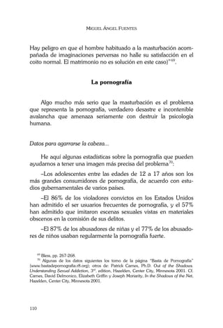 MIGUEL ÁNGEL FUENTES
110
Hay peligro en que el hombre habituado a la masturbación acom-
pañada de imaginaciones perversas no halle su satisfacción en el
coito normal. El matrimonio no es solución en este caso)”69
.
La pornografía
Algo mucho más serio que la masturbación es el problema
que representa la pornografía, verdadero desastre e incontenible
avalancha que amenaza seriamente con destruir la psicología
humana.
Datos para agarrarse la cabeza...
He aquí algunas estadísticas sobre la pornografía que pueden
ayudarnos a tener una imagen más precisa del problema70
:
–Los adolescentes entre las edades de 12 a 17 años son los
más grandes consumidores de pornografía, de acuerdo con estu-
dios gubernamentales de varios países.
–El 86% de los violadores convictos en los Estados Unidos
han admitido el ser usuarios frecuentes de pornografía, y el 57%
han admitido que imitaron escenas sexuales vistas en materiales
obscenos en la comisión de sus delitos.
–El 87% de los abusadores de niñas y el 77% de los abusado-
res de niños usaban regularmente la pornografía fuerte.
69
Bless, pp. 267-268.
70
Algunas de los datos siguientes los tomo de la página “Basta de Pornografía”
(www.bastadepornografia.r8.org); otros de: Patrick Carnes, Ph.D. Out of the Shadows.
Understanding Sexual Addiction, 3rd
. edition, Hazelden, Center City, Minnesota 2001. Cf.
Carnes, David Delmonico, Elizabeth Griffin y Joseph Moriarity, In the Shadows of the Net,
Hazelden, Center City, Minnesota 2001.
 