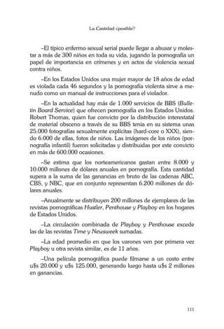 La Castidad ¿posible?
111
–El típico enfermo sexual serial puede llegar a abusar y moles-
tar a más de 300 niños en toda su vida, jugando la pornografía un
papel de importancia en crímenes y en actos de violencia sexual
contra niños.
–En los Estados Unidos una mujer mayor de 18 años de edad
es violada cada 46 segundos y la pornografía violenta sirve a me-
nudo como un manual de instrucciones para el violador.
–En la actualidad hay más de 1.000 servicios de BBS (Bulle-
tin Board Service) que ofrecen pornografía en los Estados Unidos.
Robert Thomas, quien fue convicto por la distribución interestatal
de material obsceno a través de su BBS tenía en su sistema unas
25.000 fotografías sexualmente explícitas (hard-core o XXX), sien-
do 6.000 de ellas, fotos de niños. Las imágenes de los niños (por-
nografía infantil) fueron solicitadas y distribuidas por este convicto
en más de 600.000 ocasiones.
–Se estima que los norteamericanos gastan entre 8.000 y
10.000 millones de dólares anuales en pornografía. Esta cantidad
supera a la suma de las ganancias en bruto de las cadenas ABC,
CBS, y NBC, que en conjunto representan 6.200 millones de dó-
lares anuales.
–Anualmente se distribuyen 200 millones de ejemplares de las
revistas pornográficas Hustler, Penthouse y Playboy en los hogares
de Estados Unidos.
–La circulación combinada de Playboy y Penthouse excede
las de las revistas Time y Newsweek sumadas.
–La edad promedio en que los varones ven por primera vez
Playboy u otra revista similar, es de 11 años.
–Una película pornográfica puede filmarse a un costo entre
u$s 20.000 y u$s 125.000, generando luego hasta u$s 2 millones
en ganancias.
 