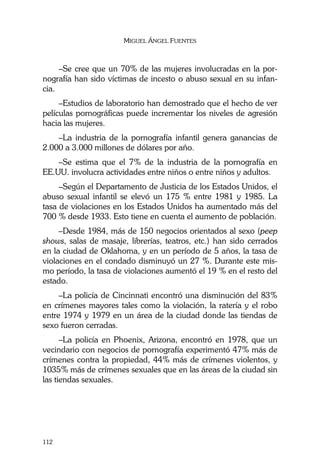 MIGUEL ÁNGEL FUENTES
112
–Se cree que un 70% de las mujeres involucradas en la por-
nografía han sido víctimas de incesto o abuso sexual en su infan-
cia.
–Estudios de laboratorio han demostrado que el hecho de ver
películas pornográficas puede incrementar los niveles de agresión
hacia las mujeres.
–La industria de la pornografía infantil genera ganancias de
2.000 a 3.000 millones de dólares por año.
–Se estima que el 7% de la industria de la pornografía en
EE.UU. involucra actividades entre niños o entre niños y adultos.
–Según el Departamento de Justicia de los Estados Unidos, el
abuso sexual infantil se elevó un 175 % entre 1981 y 1985. La
tasa de violaciones en los Estados Unidos ha aumentado más del
700 % desde 1933. Esto tiene en cuenta el aumento de población.
–Desde 1984, más de 150 negocios orientados al sexo (peep
shows, salas de masaje, librerías, teatros, etc.) han sido cerrados
en la ciudad de Oklahoma, y en un período de 5 años, la tasa de
violaciones en el condado disminuyó un 27 %. Durante este mis-
mo período, la tasa de violaciones aumentó el 19 % en el resto del
estado.
–La policía de Cincinnati encontró una disminución del 83%
en crímenes mayores tales como la violación, la ratería y el robo
entre 1974 y 1979 en un área de la ciudad donde las tiendas de
sexo fueron cerradas.
–La policía en Phoenix, Arizona, encontró en 1978, que un
vecindario con negocios de pornografía experimentó 47% más de
crímenes contra la propiedad, 44% más de crímenes violentos, y
1035% más de crímenes sexuales que en las áreas de la ciudad sin
las tiendas sexuales.
 