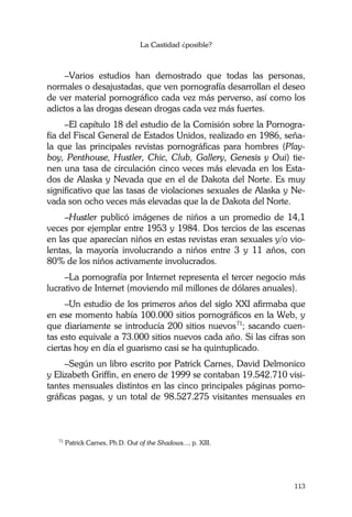 La Castidad ¿posible?
113
–Varios estudios han demostrado que todas las personas,
normales o desajustadas, que ven pornografía desarrollan el deseo
de ver material pornográfico cada vez más perverso, así como los
adictos a las drogas desean drogas cada vez más fuertes.
–El capítulo 18 del estudio de la Comisión sobre la Pornogra-
fía del Fiscal General de Estados Unidos, realizado en 1986, seña-
la que las principales revistas pornográficas para hombres (Play-
boy, Penthouse, Hustler, Chic, Club, Gallery, Genesis y Oui) tie-
nen una tasa de circulación cinco veces más elevada en los Esta-
dos de Alaska y Nevada que en el de Dakota del Norte. Es muy
significativo que las tasas de violaciones sexuales de Alaska y Ne-
vada son ocho veces más elevadas que la de Dakota del Norte.
–Hustler publicó imágenes de niños a un promedio de 14,1
veces por ejemplar entre 1953 y 1984. Dos tercios de las escenas
en las que aparecían niños en estas revistas eran sexuales y/o vio-
lentas, la mayoría involucrando a niños entre 3 y 11 años, con
80% de los niños activamente involucrados.
–La pornografía por Internet representa el tercer negocio más
lucrativo de Internet (moviendo mil millones de dólares anuales).
–Un estudio de los primeros años del siglo XXI afirmaba que
en ese momento había 100.000 sitios pornográficos en la Web, y
que diariamente se introducía 200 sitios nuevos71
; sacando cuen-
tas esto equivale a 73.000 sitios nuevos cada año. Si las cifras son
ciertas hoy en día el guarismo casi se ha quintuplicado.
–Según un libro escrito por Patrick Carnes, David Delmonico
y Elizabeth Griffin, en enero de 1999 se contaban 19.542.710 visi-
tantes mensuales distintos en las cinco principales páginas porno-
gráficas pagas, y un total de 98.527.275 visitantes mensuales en
71
Patrick Carnes, Ph.D. Out of the Shadows..., p. XIII.
 