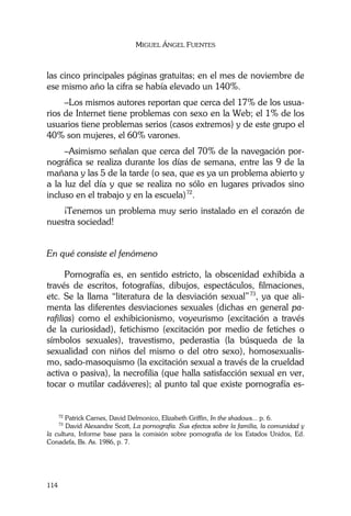 MIGUEL ÁNGEL FUENTES
114
las cinco principales páginas gratuitas; en el mes de noviembre de
ese mismo año la cifra se había elevado un 140%.
–Los mismos autores reportan que cerca del 17% de los usua-
rios de Internet tiene problemas con sexo en la Web; el 1% de los
usuarios tiene problemas serios (casos extremos) y de este grupo el
40% son mujeres, el 60% varones.
–Asimismo señalan que cerca del 70% de la navegación por-
nográfica se realiza durante los días de semana, entre las 9 de la
mañana y las 5 de la tarde (o sea, que es ya un problema abierto y
a la luz del día y que se realiza no sólo en lugares privados sino
incluso en el trabajo y en la escuela)72
.
¡Tenemos un problema muy serio instalado en el corazón de
nuestra sociedad!
En qué consiste el fenómeno
Pornografía es, en sentido estricto, la obscenidad exhibida a
través de escritos, fotografías, dibujos, espectáculos, filmaciones,
etc. Se la llama “literatura de la desviación sexual”73
, ya que ali-
menta las diferentes desviaciones sexuales (dichas en general pa-
rafilias) como el exhibicionismo, voyeurismo (excitación a través
de la curiosidad), fetichismo (excitación por medio de fetiches o
símbolos sexuales), travestismo, pederastia (la búsqueda de la
sexualidad con niños del mismo o del otro sexo), homosexualis-
mo, sado-masoquismo (la excitación sexual a través de la crueldad
activa o pasiva), la necrofilia (que halla satisfacción sexual en ver,
tocar o mutilar cadáveres); al punto tal que existe pornografía es-
72
Patrick Carnes, David Delmonico, Elizabeth Griffin, In the shadows... p. 6.
73
David Alexandre Scott, La pornografía. Sus efectos sobre la familia, la comunidad y
la cultura, Informe base para la comisión sobre pornografía de los Estados Unidos, Ed.
Conadefa, Bs. As. 1986, p. 7.
 