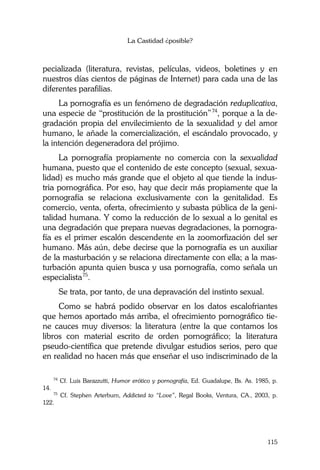 La Castidad ¿posible?
115
pecializada (literatura, revistas, películas, videos, boletines y en
nuestros días cientos de páginas de Internet) para cada una de las
diferentes parafilias.
La pornografía es un fenómeno de degradación reduplicativa,
una especie de “prostitución de la prostitución”74
, porque a la de-
gradación propia del envilecimiento de la sexualidad y del amor
humano, le añade la comercialización, el escándalo provocado, y
la intención degeneradora del prójimo.
La pornografía propiamente no comercia con la sexualidad
humana, puesto que el contenido de este concepto (sexual, sexua-
lidad) es mucho más grande que el objeto al que tiende la indus-
tria pornográfica. Por eso, hay que decir más propiamente que la
pornografía se relaciona exclusivamente con la genitalidad. Es
comercio, venta, oferta, ofrecimiento y subasta pública de la geni-
talidad humana. Y como la reducción de lo sexual a lo genital es
una degradación que prepara nuevas degradaciones, la pornogra-
fía es el primer escalón descendente en la zoomorfización del ser
humano. Más aún, debe decirse que la pornografía es un auxiliar
de la masturbación y se relaciona directamente con ella; a la mas-
turbación apunta quien busca y usa pornografía, como señala un
especialista75
.
Se trata, por tanto, de una depravación del instinto sexual.
Como se habrá podido observar en los datos escalofriantes
que hemos aportado más arriba, el ofrecimiento pornográfico tie-
ne cauces muy diversos: la literatura (entre la que contamos los
libros con material escrito de orden pornográfico; la literatura
pseudo-científica que pretende divulgar estudios serios, pero que
en realidad no hacen más que enseñar el uso indiscriminado de la
74
Cf. Luis Barazzutti, Humor erótico y pornografía, Ed. Guadalupe, Bs. As. 1985, p.
14.
75
Cf. Stephen Arterburn, Addicted to “Love”, Regal Books, Ventura, CA., 2003, p.
122.
 