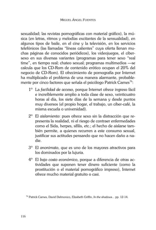 MIGUEL ÁNGEL FUENTES
116
sexualidad; las revistas pornográficas con material gráfico), la mú-
sica (en letras, ritmos y melodías excitantes de la sensualidad), en
algunos tipos de baile, en el cine y la televisión, en los servicios
telefónicos (las llamadas “líneas calientes” cuya oferta llenan mu-
chas páginas de conocidos periódicos), los videojuegos, el ciber-
sexo en sus diversas variantes (programas para tener sexo “real
time”, en tiempo real; chateo sexual; programas multimedios —se
calcula que los CD-Rom de contenido erótico ocupan el 20% del
negocio de CD-Rom). El ofrecimiento de pornografía por Internet
ha multiplicado el problema de una manera alarmante, probable-
mente por cinco factores que señala el psicólogo Patrick Carnes76
:
1º La facilidad de acceso, porque Internet ofrece ingreso fácil
e increíblemente amplio a toda clase de sexo, veinticuatro
horas al día, los siete días de la semana y desde puntos
muy diversos (el propio hogar, el trabajo, un ciber-café, la
misma escuela o universidad).
2º El aislamiento: pues ofrece sexo sin la distracción que re-
presenta la realidad, ni el riesgo de contraer enfermedades
como el Sida, herpes, sífilis, etc.; el hecho de aislarse tam-
bién permite, a quienes recurren a este consumo sexual,
justificar sus actitudes pensando que no hacen daño a na-
die.
3º El anonimato, que es uno de los mayores atractivos para
los dominados por la lujuria.
4º El bajo costo económico, porque a diferencia de otras ac-
tividades que suponen tener dinero suficiente (como la
prostitución o el material pornográfico impreso), Internet
ofrece mucho material gratuito o casi.
76
Patrick Carnes, David Delmonico, Elizabeth Griffin, In the shadows... pp. 12-14.
 