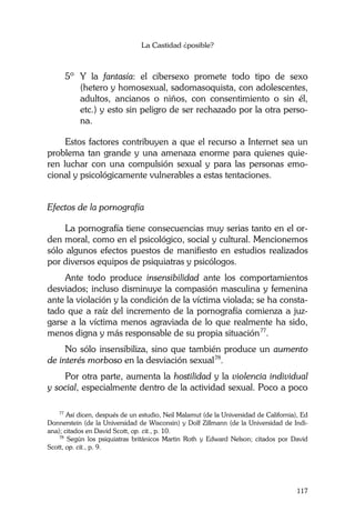 La Castidad ¿posible?
117
5º Y la fantasía: el cibersexo promete todo tipo de sexo
(hetero y homosexual, sadomasoquista, con adolescentes,
adultos, ancianos o niños, con consentimiento o sin él,
etc.) y esto sin peligro de ser rechazado por la otra perso-
na.
Estos factores contribuyen a que el recurso a Internet sea un
problema tan grande y una amenaza enorme para quienes quie-
ren luchar con una compulsión sexual y para las personas emo-
cional y psicológicamente vulnerables a estas tentaciones.
Efectos de la pornografía
La pornografía tiene consecuencias muy serias tanto en el or-
den moral, como en el psicológico, social y cultural. Mencionemos
sólo algunos efectos puestos de manifiesto en estudios realizados
por diversos equipos de psiquiatras y psicólogos.
Ante todo produce insensibilidad ante los comportamientos
desviados; incluso disminuye la compasión masculina y femenina
ante la violación y la condición de la víctima violada; se ha consta-
tado que a raíz del incremento de la pornografía comienza a juz-
garse a la víctima menos agraviada de lo que realmente ha sido,
menos digna y más responsable de su propia situación77
.
No sólo insensibiliza, sino que también produce un aumento
de interés morboso en la desviación sexual78
.
Por otra parte, aumenta la hostilidad y la violencia individual
y social, especialmente dentro de la actividad sexual. Poco a poco
77
Así dicen, después de un estudio, Neil Malamut (de la Universidad de California), Ed
Donnerstein (de la Universidad de Wisconsin) y Dolf Zillmann (de la Universidad de Indi-
ana); citados en David Scott, op. cit., p. 10.
78
Según los psiquiatras británicos Martin Roth y Edward Nelson; citados por David
Scott, op. cit., p. 9.
 