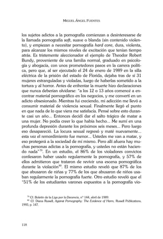 MIGUEL ÁNGEL FUENTES
118
los sujetos adictos a la pornografía comienzan a desinteresarse de
la llamada pornografía soft, suave o blanda (sin contenido violen-
to), y empiezan a necesitar pornografía hard core, dura, violenta,
para alcanzar los mismos niveles de excitación que tenían tiempo
atrás. Es tristemente aleccionador el ejemplo de Theodor Robert
Bundy, proveniente de una familia normal, graduado en psicolo-
gía y abogacía, con unos prometedores pasos en la carrera políti-
ca, pero que, al ser ejecutado el 24 de enero de 1989 en la silla
eléctrica de la prisión del estado de Florida, dejaba tras de sí 31
mujeres estranguladas y violadas, luego de haberlas sometido a la
tortura y al horror. Antes de enfrentar la muerte hizo declaraciones
que nunca deberían olvidarse: “a los 12 o 13 años comencé a en-
contrar material pornográfico en los negocios, y me convertí en un
adicto obsesionado. Mientras fui creciendo, mi adicción me llevó a
consumir material de violencia sexual. Finalmente llegó el punto
en que nada de lo que viera me satisfacía. Pensé sobre esto duran-
te casi un año... Entonces decidí dar el salto trágico de matar a
una mujer. No podía creer lo que había hecho... Me sumí en una
profunda depresión durante los próximos seis meses... Pero luego
eso desapareció. La locura sexual regresó y maté nuevamente...
esta vez el remordimiento fue menor... Ustedes me van a matar, y
eso protegerá a la sociedad de mí mismo. Pero allí afuera hay mu-
chas personas adictas a la pornografía, y ustedes no están hacien-
do nada”79
. En un estudio, el 86% de los violadores convictos
confesaron haber usado regularmente la pornografía, y 57% de
ellos admitieron que trataron de revivir una escena pornográfica
durante la violación80
. El mismo estudio reveló que 87% de los
que abusaron de niñas y 77% de los que abusaron de niños usa-
ban regularmente la pornografía fuerte. Otro estudio reveló que el
“51% de los estudiantes varones expuestos a la pornografía vio-
79
Cf. Boletín de la Liga por la Decencia, nº 144, abril de 1989.
80
Cf. Diana Russell, Against Pornography: The Evidence of Harm, Russell Publications,
1993, p. 147.
 