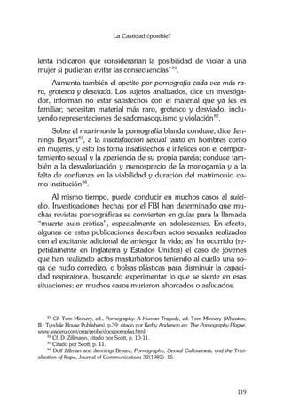 La Castidad ¿posible?
119
lenta indicaron que considerarían la posibilidad de violar a una
mujer si pudieran evitar las consecuencias”81
.
Aumenta también el apetito por pornografía cada vez más ra-
ra, grotesca y desviada. Los sujetos analizados, dice un investiga-
dor, informan no estar satisfechos con el material que ya les es
familiar; necesitan material más raro, grotesco y desviado, inclu-
yendo representaciones de sadomasoquismo y violación82
.
Sobre el matrimonio la pornografía blanda conduce, dice Jen-
nings Bryant83
, a la insatisfacción sexual tanto en hombres como
en mujeres, y esto los torna insatisfechos e infelices con el compor-
tamiento sexual y la apariencia de su propia pareja; conduce tam-
bién a la desvalorización y menosprecio de la monogamia y a la
falta de confianza en la viabilidad y duración del matrimonio co-
mo institución84
.
Al mismo tiempo, puede conducir en muchos casos al suici-
dio. Investigaciones hechas por el FBI han determinado que mu-
chas revistas pornográficas se convierten en guías para la llamada
“muerte auto-erótica”, especialmente en adolescentes. En efecto,
algunas de estas publicaciones describen actos sexuales realizados
con el excitante adicional de arriesgar la vida; así ha ocurrido (re-
petidamente en Inglaterra y Estados Unidos) el caso de jóvenes
que han realizado actos masturbatorios teniendo al cuello una so-
ga de nudo corredizo, o bolsas plásticas para disminuir la capaci-
dad respiratoria, buscando experimentar lo que se siente en esas
situaciones; en muchos casos murieron ahorcados o asfixiados.
81
Cf. Tom Minnery, ed., Pornography: A Human Tragedy, ed. Tom Minnery (Wheaton,
Ill.: Tyndale House Publishers), p.39; citado por Kerby Anderson en: The Pornography Plague,
www.leaderu.com/orgs/probe/docs/pornplag.html.
82
Cf. D. Zillmann, citado por Scott, p. 10-11.
83
Citado por Scott, p. 11.
84
Dolf Zillman and Jennings Bryant, Pornography, Sexual Callousness, and the Trivi-
alization of Rape, Journal of Communications 32(1982): 15.
 