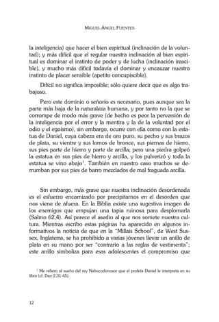 MIGUEL ÁNGEL FUENTES
12
la inteligencia) que hacer el bien espiritual (inclinación de la volun-
tad); y más difícil que el regular nuestra inclinación al bien espiri-
tual es dominar el instinto de poder y de lucha (inclinación irasci-
ble), y mucho más difícil todavía el dominar y encauzar nuestro
instinto de placer sensible (apetito concupiscible).
Difícil no significa imposible; sólo quiere decir que es algo tra-
bajoso.
Pero este dominio o señorío es necesario, pues aunque sea la
parte más baja de la naturaleza humana, y por tanto no la que se
corrompe de modo más grave (de hecho es peor la perversión de
la inteligencia por el error y la mentira y la de la voluntad por el
odio y el egoísmo), sin embargo, ocurre con ella como con la esta-
tua de Daniel, cuya cabeza era de oro puro, su pecho y sus brazos
de plata, su vientre y sus lomos de bronce, sus piernas de hierro,
sus pies parte de hierro y parte de arcilla; pero una piedra golpeó
la estatua en sus pies de hierro y arcilla, y los pulverizó y toda la
estatua se vino abajo1
. También en nuestro caso muchos se de-
rrumban por sus pies de barro mezclados de mal fraguada arcilla.
Sin embargo, más grave que nuestra inclinación desordenada
es el esfuerzo encarnizado por precipitarnos en el desorden que
nos viene de afuera. En la Biblia existe una sugestiva imagen de
los enemigos que empujan una tapia ruinosa para desplomarla
(Salmo 62,4). Así parece el asedio al que nos somete nuestra cul-
tura. Mientras escribo estas páginas ha aparecido en algunos in-
formativos la noticia de que en la “Millais School”, de West Sus-
sex, Inglaterra, se ha prohibido a varias jóvenes llevar un anillo de
plata en su mano por ser “contrario a las reglas de vestimenta”;
este anillo simboliza para esas adolescentes el compromiso que
1
Me refiero al sueño del rey Nabucodonosor que el profeta Daniel le interpreta en su
libro (cf. Dan 2,31-45).
 