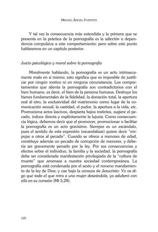 MIGUEL ÁNGEL FUENTES
120
Y tal vez la consecuencia más extendida y la primera que se
presenta en la práctica de la pornografía es la adicción o depen-
dencia compulsiva a este comportamiento; pero sobre este punto
hablaremos en un capítulo posterior.
Juicio psicológico y moral sobre la pornografía
Moralmente hablando, la pornografía es un acto intrínseca-
mente malo en sí mismo; esto significa que es imposible de justifi-
car por ningún motivo ni en ninguna circunstancia. Los compor-
tamientos que alienta la pornografía son contradictorios con el
bien humano, es decir, el bien de la persona humana. Destruye los
bienes fundamentales de la fidelidad, la donación total, la apertura
real al otro, la exclusividad del matrimonio como lugar de la co-
municación sexual, la castidad, el pudor, la apertura a la vida, etc.
Promociona actos lascivos, despierta bajos instintos, sugiere el pe-
cado, induce directa y explícitamente la lujuria. Como consecuen-
cia lógica, debemos decir que el promover, promocionar o facilitar
la pornografía es un acto gravísimo. Siempre es un escándalo,
pues el sentido de esta expresión (escandalizar) quiere decir “em-
pujar a otros al pecado”. Cuando se ofrece a menores de edad,
constituye además un pecado de corrupción de menores, y debe-
ría ser gravemente penado por la ley. Por sus consecuencias y
efectos sobre el individuo, la familia y la sociedad, la pornografía
debe ser considerada manifestación privilegiada de la “cultura de
muerte” que amenaza a nuestra sociedad contemporánea. La
pornografía está condenada por el sexto y el noveno mandamien-
to de la ley de Dios; y cae bajo la censura de Jesucristo: Yo os di-
go que todo el que mira a una mujer deseándola, ya adulteró con
ella en su corazón (Mt 5,28).
 