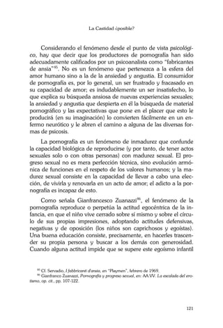 La Castidad ¿posible?
121
Considerando el fenómeno desde el punto de vista psicológi-
co, hay que decir que los productores de pornografía han sido
adecuadamente calificados por un psicoanalista como “fabricantes
de ansia”85
. No es un fenómeno que pertenezca a la esfera del
amor humano sino a la de la ansiedad y angustia. El consumidor
de pornografía es, por lo general, un ser frustrado y fracasado en
su capacidad de amor; es indudablemente un ser insatisfecho, lo
que explica su búsqueda ansiosa de nuevas experiencias sexuales;
la ansiedad y angustia que despierta en él la búsqueda de material
pornográfico y las expectativas que pone en el placer que esto le
producirá (en su imaginación) lo convierten fácilmente en un en-
fermo neurótico y le abren el camino a alguna de las diversas for-
mas de psicosis.
La pornografía es un fenómeno de inmadurez que confunde
la capacidad biológica de reproducirse (y por tanto, de tener actos
sexuales solo o con otras personas) con madurez sexual. El pro-
greso sexual no es mera perfección técnica, sino evolución armó-
nica de funciones en el respeto de los valores humanos; y la ma-
durez sexual consiste en la capacidad de llevar a cabo una elec-
ción, de vivirla y renovarla en un acto de amor; el adicto a la por-
nografía es incapaz de esto.
Como señala Gianfrancesco Zuanazzi86
, el fenómeno de la
pornografía reproduce o perpetúa la actitud egocéntrica de la in-
fancia, en que el niño vive cerrado sobre sí mismo y sobre el círcu-
lo de sus propias impresiones, adoptando actitudes defensivas,
negativas y de oposición (los niños son caprichosos y egoístas).
Una buena educación consiste, precisamente, en hacerles trascen-
der su propia persona y buscar a los demás con generosidad.
Cuando alguna actitud impide que se supere este egoísmo infantil
85
Cf. Servadio, I fabbricanti d'ansia, en “Playmen”, febrero de 1969.
86
Gianfranco Zuanazzi, Pornografía y progreso sexual, en: AA.VV. La escalada del ero-
tismo, op. cit., pp. 107-122.
 