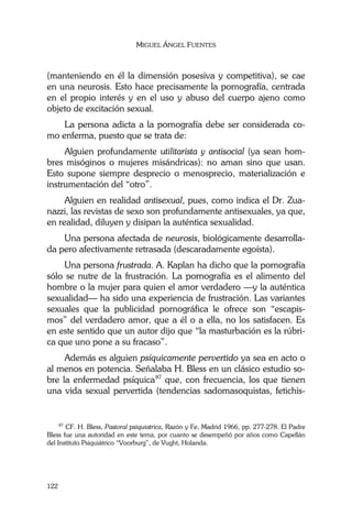 MIGUEL ÁNGEL FUENTES
122
(manteniendo en él la dimensión posesiva y competitiva), se cae
en una neurosis. Esto hace precisamente la pornografía, centrada
en el propio interés y en el uso y abuso del cuerpo ajeno como
objeto de excitación sexual.
La persona adicta a la pornografía debe ser considerada co-
mo enferma, puesto que se trata de:
Alguien profundamente utilitarista y antisocial (ya sean hom-
bres misóginos o mujeres misándricas): no aman sino que usan.
Esto supone siempre desprecio o menosprecio, materialización e
instrumentación del “otro”.
Alguien en realidad antisexual, pues, como indica el Dr. Zua-
nazzi, las revistas de sexo son profundamente antisexuales, ya que,
en realidad, diluyen y disipan la auténtica sexualidad.
Una persona afectada de neurosis, biológicamente desarrolla-
da pero afectivamente retrasada (descaradamente egoísta).
Una persona frustrada. A. Kaplan ha dicho que la pornografía
sólo se nutre de la frustración. La pornografía es el alimento del
hombre o la mujer para quien el amor verdadero —y la auténtica
sexualidad— ha sido una experiencia de frustración. Las variantes
sexuales que la publicidad pornográfica le ofrece son “escapis-
mos” del verdadero amor, que a él o a ella, no los satisfacen. Es
en este sentido que un autor dijo que “la masturbación es la rúbri-
ca que uno pone a su fracaso”.
Además es alguien psíquicamente pervertido ya sea en acto o
al menos en potencia. Señalaba H. Bless en un clásico estudio so-
bre la enfermedad psíquica87
que, con frecuencia, los que tienen
una vida sexual pervertida (tendencias sadomasoquistas, fetichis-
87
CF. H. Bless, Pastoral psiquiatrica, Razón y Fe, Madrid 1966, pp. 277-278. El Padre
Bless fue una autoridad en este tema, por cuanto se desempeñó por años como Capellán
del Instituto Psiquiátrico “Voorburg”, de Vught, Holanda.
 