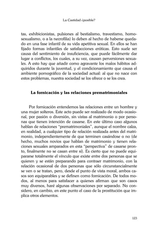 La Castidad ¿posible?
123
tas, exhibicionistas, pulsiones al bestialismo, travestismo, homo-
sexualismo, o a la necrofilia) lo deben al hecho de haberse queda-
do en una fase infantil de su vida apetitiva sexual. En ellos se han
fijado formas infantiles de satisfacciones eróticas. Esto suele ser
causa del sentimiento de insuficiencia, que puede fácilmente dar
lugar a conflictos, los cuales, a su vez, causan perversiones sexua-
les. A esto hay que añadir como agravante los malos hábitos ad-
quiridos durante la juventud, y el condicionamiento que causa el
ambiente pornográfico de la sociedad actual: al que no nace con
estos problemas, nuestra sociedad se los ofrece o se los crea.
La fornicación y las relaciones prematrimoniales
Por fornicación entendemos las relaciones entre un hombre y
una mujer solteros. Este acto puede ser realizado de modo ocasio-
nal, por pasión o diversión, sin vistas al matrimonio o por perso-
nas que tienen intención de casarse. En este último caso algunos
hablan de relaciones “prematrimoniales”, aunque el nombre calza,
en realidad, a cualquier tipo de relación realizada antes del matri-
monio, independientemente de que terminen casándose o no (de
hecho, muchos novios que hablan de matrimonio y tienen rela-
ciones sexuales amparados en esta “perspectiva” de casarse pron-
to, finalmente no se casan entre sí). Es cierto que no puede equi-
pararse totalmente el vínculo que existe entre dos personas que se
quieren y se están preparando para contraer matrimonio, con la
relación ocasional de dos personas que sólo circunstancialmente
se ven o se tratan, pero, desde el punto de vista moral, ambos ca-
sos son equiparables y se definen como fornicación. De todos mo-
dos, al menos para satisfacer a quienes afirman que son casos
muy diversos, haré algunas observaciones por separado. No con-
sidero, en cambio, en este punto el caso de la prostitución que im-
plica otros elementos.
 