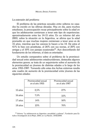 MIGUEL ÁNGEL FUENTES
124
La extensión del problema
El problema de las prácticas sexuales entre solteros no casa-
dos ha crecido en las últimas décadas. Hoy en día, para muchos
estudiosos, la preocupación recae principalmente sobre la edad en
que los adolescentes comienzan a tener este tipo de experiencias:
aproximadamente entre los 14-15 años. En un informe del año
2003, sobre la situación en la Argentina, se afirma que la edad
promedio en que muchas mujeres comienzan a tener sexo es de
15 años, mientras que los varones lo hacen a los 14. De estos el
41% lo hizo con prostitutas, el 26% con sus novias, el 20% con
amigas y el 10% con parejas ocasionales88
. Aun desconfiando del
fundamento de los informes, el dato es orientador.
Un estudio comparativo sobre el problema de la promiscui-
dad sexual entre adolescentes estadounidenses, destacaba algunos
elementos graves; se trata de un seguimiento sobre el aumento de
la promiscuidad en jóvenes de distintas edades a lo largo de los
años 1955-1987. Tomando sólo estas dos fechas extremas resulta
este cuadro de aumento de la promiscuidad entre jóvenes de las
siguientes edades:
Promiscuidad sexual
en el año 1955
Promiscuidad sexual
en el año 1987
15 años 2,5% 27%
16 años 7,5% 33%
17 años 14% 50%
18 años 23% 70%
88
Informe “La adolescencia en Argentina: sexualidad y pobreza”, Fundación para Es-
tudio e Investigación de la Mujer, 2003; en: La Nación, 18/02/2004.
 