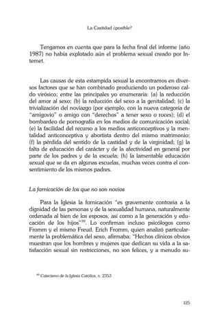 La Castidad ¿posible?
125
Tengamos en cuenta que para la fecha final del informe (año
1987) no había explotado aún el problema sexual creado por In-
ternet.
Las causas de esta estampida sexual la encontramos en diver-
sos factores que se han combinado produciendo un poderoso cal-
do virósico; entre las principales yo enumeraría: (a) la reducción
del amor al sexo; (b) la reducción del sexo a la genitalidad; (c) la
trivialización del noviazgo (por ejemplo, con la nueva categoría de
“amigovio” o amigo con “derechos” a tener sexo o roces); (d) el
bombardeo de pornografía en los medios de comunicación social;
(e) la facilidad del recurso a los medios anticonceptivos y la men-
talidad anticonceptiva y abortista dentro del mismo matrimonio;
(f) la pérdida del sentido de la castidad y de la virginidad; (g) la
falta de educación del carácter y de la afectividad en general por
parte de los padres y de la escuela; (h) la lamentable educación
sexual que se da en algunas escuelas, muchas veces contra el con-
sentimiento de los mismos padres.
La fornicación de los que no son novios
Para la Iglesia la fornicación “es gravemente contraria a la
dignidad de las personas y de la sexualidad humana, naturalmente
ordenada al bien de los esposos, así como a la generación y edu-
cación de los hijos”89
. Lo confirman incluso psicólogos como
Fromm y el mismo Freud. Erich Fromm, quien analizó particular-
mente la problemática del sexo, afirmaba: “Hechos clínicos obvios
muestran que los hombres y mujeres que dedican su vida a la sa-
tisfacción sexual sin restricciones, no son felices, y a menudo su-
89
Catecismo de la Iglesia Católica, n. 2353
 