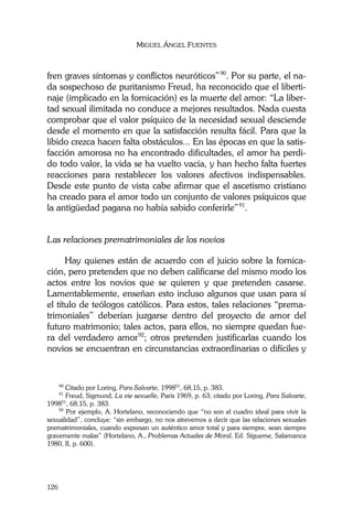 MIGUEL ÁNGEL FUENTES
126
fren graves síntomas y conflictos neuróticos”90
. Por su parte, el na-
da sospechoso de puritanismo Freud, ha reconocido que el liberti-
naje (implicado en la fornicación) es la muerte del amor: “La liber-
tad sexual ilimitada no conduce a mejores resultados. Nada cuesta
comprobar que el valor psíquico de la necesidad sexual desciende
desde el momento en que la satisfacción resulta fácil. Para que la
libido crezca hacen falta obstáculos... En las épocas en que la satis-
facción amorosa no ha encontrado dificultades, el amor ha perdi-
do todo valor, la vida se ha vuelto vacía, y han hecho falta fuertes
reacciones para restablecer los valores afectivos indispensables.
Desde este punto de vista cabe afirmar que el ascetismo cristiano
ha creado para el amor todo un conjunto de valores psíquicos que
la antigüedad pagana no había sabido conferirle”91
.
Las relaciones prematrimoniales de los novios
Hay quienes están de acuerdo con el juicio sobre la fornica-
ción, pero pretenden que no deben calificarse del mismo modo los
actos entre los novios que se quieren y que pretenden casarse.
Lamentablemente, enseñan esto incluso algunos que usan para sí
el título de teólogos católicos. Para estos, tales relaciones “prema-
trimoniales” deberían juzgarse dentro del proyecto de amor del
futuro matrimonio; tales actos, para ellos, no siempre quedan fue-
ra del verdadero amor92
; otros pretenden justificarlas cuando los
novios se encuentran en circunstancias extraordinarias o difíciles y
90
Citado por Loring, Para Salvarte, 199851
, 68,15, p. 383.
91
Freud, Sigmund, La vie sexuelle, Paris 1969, p. 63; citado por Loring, Para Salvarte,
199851
, 68,15, p. 383.
92
Por ejemplo, A. Hortelano, reconociendo que “no son el cuadro ideal para vivir la
sexualidad”, concluye: “sin embargo, no nos atrevemos a decir que las relaciones sexuales
prematrimoniales, cuando expresan un auténtico amor total y para siempre, sean siempre
gravemente malas” (Hortelano, A., Problemas Actuales de Moral, Ed. Sígueme, Salamanca
1980, II, p. 600).
 