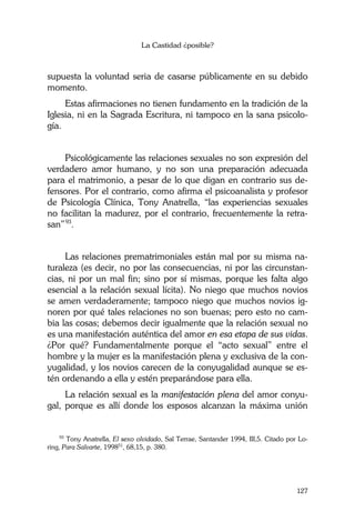 La Castidad ¿posible?
127
supuesta la voluntad seria de casarse públicamente en su debido
momento.
Estas afirmaciones no tienen fundamento en la tradición de la
Iglesia, ni en la Sagrada Escritura, ni tampoco en la sana psicolo-
gía.
Psicológicamente las relaciones sexuales no son expresión del
verdadero amor humano, y no son una preparación adecuada
para el matrimonio, a pesar de lo que digan en contrario sus de-
fensores. Por el contrario, como afirma el psicoanalista y profesor
de Psicología Clínica, Tony Anatrella, “las experiencias sexuales
no facilitan la madurez, por el contrario, frecuentemente la retra-
san”93
.
Las relaciones prematrimoniales están mal por su misma na-
turaleza (es decir, no por las consecuencias, ni por las circunstan-
cias, ni por un mal fin; sino por sí mismas, porque les falta algo
esencial a la relación sexual lícita). No niego que muchos novios
se amen verdaderamente; tampoco niego que muchos novios ig-
noren por qué tales relaciones no son buenas; pero esto no cam-
bia las cosas; debemos decir igualmente que la relación sexual no
es una manifestación auténtica del amor en esa etapa de sus vidas.
¿Por qué? Fundamentalmente porque el “acto sexual” entre el
hombre y la mujer es la manifestación plena y exclusiva de la con-
yugalidad, y los novios carecen de la conyugalidad aunque se es-
tén ordenando a ella y estén preparándose para ella.
La relación sexual es la manifestación plena del amor conyu-
gal, porque es allí donde los esposos alcanzan la máxima unión
93
Tony Anatrella, El sexo olvidado, Sal Terrae, Santander 1994, III,5. Citado por Lo-
ring, Para Salvarte, 199851
, 68,15, p. 380.
 