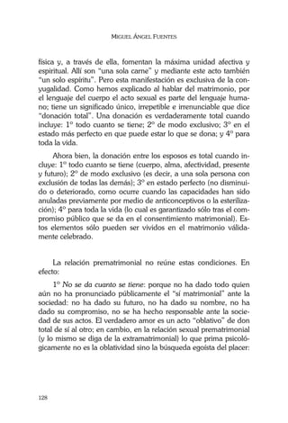 MIGUEL ÁNGEL FUENTES
128
física y, a través de ella, fomentan la máxima unidad afectiva y
espiritual. Allí son “una sola carne” y mediante este acto también
“un solo espíritu”. Pero esta manifestación es exclusiva de la con-
yugalidad. Como hemos explicado al hablar del matrimonio, por
el lenguaje del cuerpo el acto sexual es parte del lenguaje huma-
no; tiene un significado único, irrepetible e irrenunciable que dice
“donación total”. Una donación es verdaderamente total cuando
incluye: 1º todo cuanto se tiene; 2º de modo exclusivo; 3º en el
estado más perfecto en que puede estar lo que se dona; y 4º para
toda la vida.
Ahora bien, la donación entre los esposos es total cuando in-
cluye: 1º todo cuanto se tiene (cuerpo, alma, afectividad, presente
y futuro); 2º de modo exclusivo (es decir, a una sola persona con
exclusión de todas las demás); 3º en estado perfecto (no disminui-
do o deteriorado, como ocurre cuando las capacidades han sido
anuladas previamente por medio de anticonceptivos o la esteriliza-
ción); 4º para toda la vida (lo cual es garantizado sólo tras el com-
promiso público que se da en el consentimiento matrimonial). Es-
tos elementos sólo pueden ser vividos en el matrimonio válida-
mente celebrado.
La relación prematrimonial no reúne estas condiciones. En
efecto:
1º No se da cuanto se tiene: porque no ha dado todo quien
aún no ha pronunciado públicamente el “sí matrimonial” ante la
sociedad: no ha dado su futuro, no ha dado su nombre, no ha
dado su compromiso, no se ha hecho responsable ante la socie-
dad de sus actos. El verdadero amor es un acto “oblativo” de don
total de sí al otro; en cambio, en la relación sexual prematrimonial
(y lo mismo se diga de la extramatrimonial) lo que prima psicoló-
gicamente no es la oblatividad sino la búsqueda egoísta del placer:
 