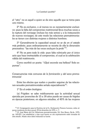 La Castidad ¿posible?
129
el “otro” no es aquél a quien se da sino aquello que se toma para
uno mismo.
2º No es exclusivo, o al menos no es necesariamente exclusi-
vo: pues la falta del compromiso matrimonial lleva muchas veces a
la ruptura del noviazgo (incluso los más serios) y a la instauración
de nuevos noviazgos; de este modo las relaciones prematrimonia-
les se tienen con distintas mujeres o distintos hombres.
3º Generalmente la capacidad sexual no se da en el estado
más perfecto, pues ordinariamente se recorta de ella la dimensión
procreativa: “las más de las veces excluyen la prole”94
.
4º No es para toda la vida: pues falta rubricarlo por el único
acto que hace irretractable el compromiso, el cual es la celebración
válida del matrimonio.
Como escribió un poeta: “¿Qué esconde esa belleza? Solo es-
pumas”.
Consecuencias más comunes de la fornicación y del sexo prema-
trimonial
Entre los efectos que suelen o pueden seguirse de las relacio-
nes sexuales prematrimoniales señalo especialmente95
:
1º En el orden biológico:
(a) Frigidez: se sabe médicamente que la actividad sexual
ejercida por jovencitas de 15 a 18 años puede ser causa de frigidez
en épocas posteriores; en algunos estudios, el 45% de las mujeres
94
Cf. Congregación para la Doctrina de la Fe, Declaración Persona humana, sobre al-
gunas cuestiones de ética sexual, 29 de diciembre de 1975, n. 7.
95
Cf. José María del Col, Relaciones prematrimoniales, Ed. Don Bosco, Bs.As. 1975,
pp. 169-221. Las estadísticas y citas cuya fuente no cito expresamente están tomadas de
este estudio. Añado otros datos indicando su fuente.
 