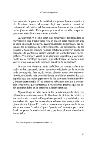 La Castidad ¿posible?
13
han asumido de guardar la castidad y la pureza hasta el matrimo-
nio. Al mismo tiempo, el mismo colegio no considera contrario al
uniforme el velo de las adolescentes musulmanas, ni los brazaletes
de las jóvenes sikhs. Es la pureza y la opción por ella, la que no
puede ser simbolizada en nuestra sociedad2
.
La televisión y el cine están casi totalmente genitalizados; es
muy poco lo que puede verse hoy en día en estos medios sin que
se exija un estado de alerta. Las propagandas comerciales, las pe-
lículas, los programas de entretenimiento, los argumentos de las
novelas y hasta las mismas noticias cotidianas encierran imágenes
cargadas de contenido erótico cuando no explícitamente porno-
gráfico. ¡Y la imagen visual es un elemento impactante y condicio-
nante en la psicología humana, que difícilmente se borra y que
vuelve una y otra vez a la memoria sensitiva de la persona!
Internet —el elemento más simbólico de nuestra cultura ac-
tual— se ha convertido en un terreno privilegiado por la industria
de la pornografía. Ésta es, de hecho, el tercer sector económico en
la web, moviendo más de mil millones de dólares anuales. Lo cual
significa que un sector gigantesco de los que usan Internet reciben
y buscan pornografía. ¡Y no estamos hablando aquí de la erotiza-
ción encubierta que caracteriza a muchísimas páginas que no es-
tán comprendidas en la categoría de pornográficas!
Algo análogo se debe decir de las demás artes y de otras ma-
nifestaciones culturales como la literatura, la pintura, la música, y
los medios de comunicación gráficos (periódicos y revistas) y ora-
les (radio), etc., que hacen constante referencia al sexo y más pro-
piamente a la lujuria. En muchos casos se usa el pretexto de incur-
sionar en temas “maduros” y en “problemas” actuales; pero en el
fondo se pone de modo insidioso y porfiado el tema sexual ante
los sentidos.
2
La noticia apareció en Aciprensa 22/06/2006.
 