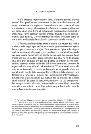 La Castidad ¿posible?
131
(b) Da excesiva importancia al sexo, al instinto sexual, al goce
sexual. Esto produce un detrimento de las otras dimensiones del
amor: la afectiva y la espiritual. Normalmente esto resiente el mis-
mo noviazgo y luego el matrimonio. Asimismo, esta centralización
del amor en el sexo frena el proceso de maduración emocional e
intelectual. “Una relación sexual precoz, llevada a cabo regular-
mente, dice Tumlirz, ...ejerce también su efecto inhibidor sobre el
desarrollo intelectual y la evolución consecutiva de la mente...”.
(c) Introduce desigualdad entre el varón y la mujer. De hecho
nadie puede negar que en las relaciones prematrimoniales quien
lleva la peor parte es la mujer. Ésta, en efecto: “pierde la virgini-
dad; se siente esclavizada al novio que busca tener relaciones cada
vez con mayor frecuencia; no puede decirle que no, porque tiene
miedo de que él la deje, reprochándole que ella ya no lo quiere;
vive con gran angustia de que sus padres se enteren de sus rela-
ciones; participa de las molestias del acto matrimonial, sin tener la
seguridad y la tranquilidad del matrimonio”96
; vive en el temor de
quedar embarazada; si queda embarazada es empujada al aborto
por el novio que la deja sola ante los problemas del embarazo, por
familiares y amigos e incluso por instituciones internacionales,
fundaciones y asociaciones que luchan por la difusión del aborto
en el mundo97
(a pesar de esto, conozco casos, tal vez excepciona-
les, en que ha sido el novio, enterado de su paternidad, quien ha
querido el nacimiento de su hijo, mientras que ha sido la novia la
que se ha empecinado en abortar).
96
Carlos Buela, Modernos ataques contra la familia, Rev. Mikael n. 15 (1977), p. 39.
97
“En la decisión sobre la muerte del niño aún no nacido, además de la madre... pue-
de ser culpable el padre del niño, no sólo cuando induce expresamente a la mujer al abor-
to, sino también cuando favorece de modo indirecto esta decisión suya al dejarla sola ante
los problemas del embarazo... No se pueden olvidar las presiones que a veces provienen de
un contexto más amplio de familiares y amigos. No raramente la mujer está sometida a
presiones tan fuertes que se siente psicológicamente obligada a ceder al aborto” (Evange-
lium vitae, 59).
 