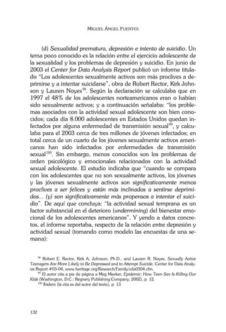 MIGUEL ÁNGEL FUENTES
132
(d) Sexualidad prematura, depresión e intento de suicidio. Un
tema poco conocido es la relación entre el ejercicio adolescente de
la sexualidad y los problemas de depresión y suicidio. En junio de
2003 el Center for Data Analysis Report publicó un informe titula-
do “Los adolescentes sexualmente activos son más proclives a de-
primirse y a intentar suicidarse”, obra de Robert Rector, Kirk John-
son y Lauren Noyes98
. Según la declaración se calculaba que en
1997 el 48% de los adolescentes norteamericanos eran o habían
sido sexualmente activos; y a continuación señalaba: “los proble-
mas asociados con la actividad sexual adolescente son bien cono-
cidos; cada día 8.000 adolescentes en Estados Unidos quedan in-
fectados por alguna enfermedad de transmisión sexual99
, y calcu-
laba para el 2003 cerca de tres millones de jóvenes infectados; en
total cerca de un cuarto de los jóvenes sexualmente activos ameri-
canos han sido infectados por enfermedades de transmisión
sexual100
. Sin embargo, menos conocidos son los problemas de
orden psicológico y emocionales relacionados con la actividad
sexual adolescente. El estudio indicaba que “cuando se compara
con los adolescentes que no son sexualmente activos, los jóvenes
y las jóvenes sexualmente activos son significativamente menos
proclives a ser felices y están más inclinados a sentirse deprimi-
dos... (y) son significativamente más propensos a intentar el suici-
dio”. De aquí que concluya: “la actividad sexual temprana es un
factor substancial en el deterioro (undermining) del bienestar emo-
cional de los adolescentes americanos”. Y yendo a datos concre-
tos, el informe reportaba, respecto de la relación entre depresión y
actividad sexual (tomando como modelo las encuestas de una se-
mana):
98
Robert E. Rector, Kirk A. Johnson, Ph.D., and Lauren R. Noyes, Sexually Active
Teenagers Are More Likely to Be Depressed and to Attempt Suicide, Center for Data Analy-
sis Report #03-04; www.heritage.org/Research/Family/cda0304.cfm.
99
El autor cita a pie de página a Meg Meeker, Epidemic: How Teen Sex Is Killing Our
Kids (Washington, D.C.: Regnery Publishing Company, 2002), p. 12.
100
Ibidem (la cita es del autor del texto), p. 13.
 