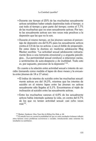 La Castidad ¿posible?
133
Durante ese tiempo el 25% de las muchachas sexualmente
activas señalaban haber estado deprimidas todo el tiempo, o
casi todo el tiempo y gran parte del tiempo; contra el 7,7%
de las muchachas que no eran sexualmente activas. Por tan-
to las sexualmente activas son tres veces más proclives a la
depresión que las que no lo son.
Durante el mismo tiempo, en los jóvenes varones el porcen-
taje de depresión era del 8,3% para los sexualmente activos
contra el 3,4 de los no activos; o sea el doble de propensión.
De estos datos la doctora en medicina adolescente Meg
Meeker escribía: “La actividad sexual adolescente rutinaria-
mente lleva a una tormenta emocional y a angustia psicoló-
gica... [La permisividad sexual conduce] a relaciones vacías,
a sentimientos de auto-desprecio y de inutilidad. Todo esto
es, por supuesto, precursor de la depresión”101
.
En cuanto a la relación entre actividad sexual e intento de sui-
cidio (tomando como medida el lapso de doce meses y la encues-
ta entre jóvenes de 14 a 17 años):
El índice de intentos de suicidio entre las muchachas sexual-
mente activas era del 14,3%, mientras que los intentos de
suicidio en el mismo lapso entre las jóvenes no activas
sexualmente sólo llegaba al 5,1%. Encontramos el triple de
inclinación al suicidio entre las sexualmente activas.
Entre los muchachos varones el 6,0% de los sexualmente
activos había intentado quitarse la vida, en contra del 0,7%
de los que no tenían actividad sexual: casi ocho veces
más102
.
101
Meeker, Epidemic: How Teen Sex Is Killing Our Kids, p. 64.
102
El estudio tuvo en cuenta la posibilidad de que en estos resultados hubiesen influido
otros factores como problemas económicos o sociales; introduciendo estas variantes los
resultados no cambiaron.
 
