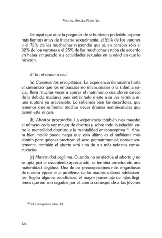 MIGUEL ÁNGEL FUENTES
134
De aquí que ante la pregunta de si hubiesen preferido esperar
más tiempo antes de iniciarse sexualmente, el 55% de los varones
y el 72% de las muchachas respondió que sí; en cambio sólo el
32% de los varones y el 25% de las muchachas estaba de acuerdo
en haber empezado sus actividades sexuales en la edad en que lo
hicieron.
3º En el orden social:
(a) Casamientos precipitados. La experiencia demuestra hasta
el cansancio que los embarazos no intencionales o la infamia so-
cial, lleva muchas veces a apurar el matrimonio cuando se carece
de la debida madurez para enfrentarlo y éste a su vez termina en
una ruptura ya irreversible. Lo sabemos bien los sacerdotes, que
tenemos que enfrentar muchas veces dramas matrimoniales que
tienen este origen.
(b) Abortos procurados. La experiencia también nos muestra
el número cada vez mayor de abortos y sobre todo la relación en-
tre la mentalidad abortista y la mentalidad anticonceptiva103
. Aho-
ra bien, nadie puede negar que esta última es el ambiente más
común para quienes practican el sexo prematrimonial; consecuen-
temente, también el aborto será una de sus más nefastas conse-
cuencias.
(c) Maternidad ilegítima. Cuando no se efectúa el aborto y no
se opta por el casamiento apresurado, se termina arrostrando una
maternidad ilegítima. Una de las preocupaciones más angustiosas
de nuestra época es el problema de las madres solteras adolescen-
tes. Según algunas estadísticas, el mayor porcentaje de hijos ilegí-
timos que no son segados por el aborto corresponde a las jóvenes
103
Cf. Evangelium vitae, 13.
 