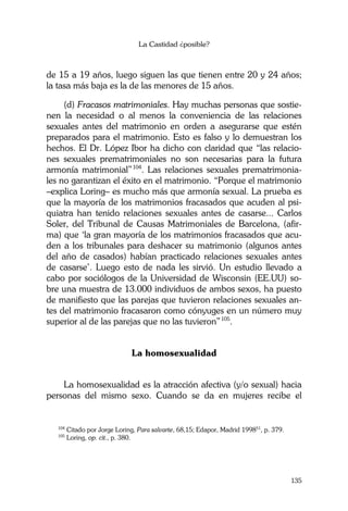 La Castidad ¿posible?
135
de 15 a 19 años, luego siguen las que tienen entre 20 y 24 años;
la tasa más baja es la de las menores de 15 años.
(d) Fracasos matrimoniales. Hay muchas personas que sostie-
nen la necesidad o al menos la conveniencia de las relaciones
sexuales antes del matrimonio en orden a asegurarse que estén
preparados para el matrimonio. Esto es falso y lo demuestran los
hechos. El Dr. López Ibor ha dicho con claridad que “las relacio-
nes sexuales prematrimoniales no son necesarias para la futura
armonía matrimonial”104
. Las relaciones sexuales prematrimonia-
les no garantizan el éxito en el matrimonio. “Porque el matrimonio
–explica Loring– es mucho más que armonía sexual. La prueba es
que la mayoría de los matrimonios fracasados que acuden al psi-
quiatra han tenido relaciones sexuales antes de casarse... Carlos
Soler, del Tribunal de Causas Matrimoniales de Barcelona, (afir-
ma) que ‘la gran mayoría de los matrimonios fracasados que acu-
den a los tribunales para deshacer su matrimonio (algunos antes
del año de casados) habían practicado relaciones sexuales antes
de casarse’. Luego esto de nada les sirvió. Un estudio llevado a
cabo por sociólogos de la Universidad de Wisconsin (EE.UU) so-
bre una muestra de 13.000 individuos de ambos sexos, ha puesto
de manifiesto que las parejas que tuvieron relaciones sexuales an-
tes del matrimonio fracasaron como cónyuges en un número muy
superior al de las parejas que no las tuvieron”105
.
La homosexualidad
La homosexualidad es la atracción afectiva (y/o sexual) hacia
personas del mismo sexo. Cuando se da en mujeres recibe el
104
Citado por Jorge Loring, Para salvarte, 68,15; Edapor, Madrid 199851
, p. 379.
105
Loring, op. cit., p. 380.
 