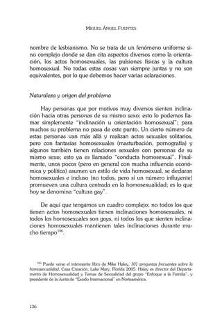 MIGUEL ÁNGEL FUENTES
136
nombre de lesbianismo. No se trata de un fenómeno uniforme si-
no complejo donde se dan cita aspectos diversos como la orienta-
ción, los actos homosexuales, las pulsiones físicas y la cultura
homosexual. No todas estas cosas van siempre juntas y no son
equivalentes, por lo que debemos hacer varias aclaraciones.
Naturaleza y origen del problema
Hay personas que por motivos muy diversos sienten inclina-
ción hacia otras personas de su mismo sexo; esto lo podemos lla-
mar simplemente “inclinación u orientación homosexual”; para
muchos su problema no pasa de este punto. Un cierto número de
estas personas van más allá y realizan actos sexuales solitarios,
pero con fantasías homosexuales (masturbación, pornografía) y
algunos también tienen relaciones sexuales con personas de su
mismo sexo; esto ya es llamado “conducta homosexual”. Final-
mente, unos pocos (pero en general con mucha influencia econó-
mica y política) asumen un estilo de vida homosexual, se declaran
homosexuales e incluso (no todos, pero sí un número influyente)
promueven una cultura centrada en la homosexualidad; es lo que
hoy se denomina “cultura gay”.
De aquí que tengamos un cuadro complejo: no todos los que
tienen actos homosexuales tienen inclinaciones homosexuales, ni
todos los homosexuales son gays, ni todos los que sienten inclina-
ciones homosexuales mantienen tales inclinaciones durante mu-
cho tiempo106
.
106
Puede verse el interesante libro de Mike Haley, 101 preguntas frecuentes sobre la
homosexualidad, Casa Creación, Lake Mary, Florida 2005. Haley es director del Departa-
mento de Homosexualidad y Temas de Sexualidad del grupo “Enfoque a la Familia”, y
presidente de la Junta de “Éxodo Internacional” en Norteamérica.
 