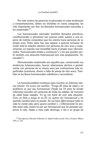La Castidad ¿posible?
137
Por este motivo las personas involucradas en estas tendencias
y comportamientos, deben ser divididas en varias categorías; las
más importantes son dos: los llamados homosexuales esenciales y
los ocasionales107
.
Los homosexuales esenciales (también llamados primitivos,
constitucionales o primarios) son quienes están sujetos a una es-
pecie de instinto compulsivo que los orienta hacia personas de su
propio sexo. Entre estos hay que separar a quienes rechazan de
modo total la relación afectiva con personas de otro sexo y expe-
rimentan un impulso casi irresistible hacia el propio sexo (denomi-
nados “homosexuales totales y exclusivos”), y los que pueden sen-
tir también una atracción heterosexual (son más propiamente “bi-
sexuales”).
Homosexuales ocasionales son aquellos que, conservando sus
tendencias heterosexuales, buscan relacionarse afectiva o genital-
mente con personas de su mismo sexo por motivaciones más su-
perficiales (aventuras, dinero o falta de pareja de otro sexo). Tam-
bién se los llama homosexuales veleidosos o secundarios.
La homosexualidad constituye para muchos un doloroso dra-
ma interior. Un joven me escribía: “Tengo 22 años de edad y mi
problema es que soy homosexual. Desde los 14 años he tenido
relaciones sexuales con personas de todas las edades: de menores
de edad hasta casados. Yo ya me harté de vivir esta situación.
Creo en Dios y tengo fe en Él; no quiero ser homosexual y he
querido cambiar pero no puedo. Se me hace difícil porque toda mi
vida he vivido esto; pero quiero cambiar (...) Últimamente he sen-
tido tanto odio contra mí por ser homosexual que he pensado qui-
tarme la vida. Asisto a misa cada domingo, e iba a un grupo de
107
Elio Sgreccia, Manuale di Bioetica, II. Aspetti medico-sociali, Vita e Pensiero, Milano
1991, p. 133.
 