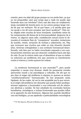 MIGUEL ÁNGEL FUENTES
138
oración; pero me alejé del grupo porque no me sentía bien, ya que
yo me preguntaba: ¿por qué vengo aquí y nada me ayuda; sigo
haciendo sexo con hombres? Llevo casi dos años sin confesarme;
tengo necesidad de hacerlo pero no me animo porque tengo mie-
do de que me rechacen. No sé qué hacer; y le escribo para que
me ayude o me dé unos consejos; ¡por favor ayúdeme!”. Esta car-
ta, elegida entre muchas de tenor semejante, manifiesta varios de
los componentes del drama de la homosexualidad: desprecio de sí
mismo, en algunos casos odio, insatisfacción sexual (como lo de-
muestra el constante flujo de “compañeros” sexuales), tentaciones
de suicidio, miedo, sensación de rechazo y aislamiento, etc. Hay
que reconocer que muchos que están en esta situación durante
años, terminan entregándose a una conducta homosexual desen-
frenada, más bien por no haber encontrado respuesta a sus cues-
tionamientos interiores que por atracción verdadera hacia este tipo
de vida. Es por la misma razón que el desenfreno al que se rinden
no soluciona sus problemas sino que aumenta su resentimiento
contra sí mismos y contra quienes los rodean.
La tendencia homosexual es una anomalía108
, pero puede
responder a causas muy diversas: desde las puramente morales
(perversión moral) a las psicológicas y culturales. De ahí que no
sea claro el origen del problema ni siquiera en quienes se sienten
“constitucionalmente” homosexuales. Se han propuesto varias
hipótesis, de las cuales, tal vez la más aceptable sea la que remon-
ta el origen del problema (sin descartar que pueda haber predispo-
siciones orgánicas y funcionales) a una intrincada red de relacio-
nes afectivas y sociales. Se han estudiado los eventuales factores
hereditarios, sociológicos, e incluso hormonales que pueden influir
en la aparición de este fenómeno. Algunos han querido identificar
una raíz biológica, ya sea apelando a particularidades neurológicas
108
Cf. Elio Sgreccia, Manuale di Bioetica, II, op. cit. p. 131.
 