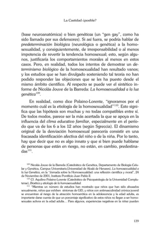 La Castidad ¿posible?
139
(base neuroanatómica) o bien genéticas (un “gen gay”, como ha
sido llamado por sus defensores). Si así fuera, se podría hablar de
predeterminación biológica (neurológica o genética) a la homo-
sexualidad, y consiguientemente, de irresponsabilidad o al menos
impotencia de revertir la tendencia homosexual; esto, según algu-
nos, justificaría los comportamientos morales al menos en estos
casos. Pero, en realidad, todos los intentos de demostrar un de-
terminismo biológico de la homosexualidad han resultado vanos;
y los estudios que se han divulgado sosteniendo tal teoría no han
podido responder las objeciones que se les ha puesto desde el
mismo ámbito científico. Al respecto se puede ver el sintético in-
forme de Nicolás Jouve de la Barreda: La homosexualidad a la luz
genética109
.
En realidad, como dice Polaino-Lorente, “ignoramos por el
momento cuál es la etiología de la homosexualidad”110
. Esto signi-
fica que las hipótesis son muchas y no todas compatibles entre sí.
De todos modos, parece ser la más acertada la que se apoya en la
influencia del clima educativo familiar, especialmente en el perío-
do que va de los 6 a los 12 años (según Sgreccia). El dinamismo
original de la desviación homosexual parecería consistir en una
fracasada identificación afectiva del niño o de la niña. Por lo tanto,
hay que decir que no es algo innato y que si bien puede hablarse
de personas que están en riesgo, no están, en cambio, predestina-
das111
.
109
Nicolás Jouve de la Barreda (Catedrático de Genética, Departamento de Biología Celu-
lar y Genética, Campus Universitario,Universidad de Alcalá de Henares), La homosexualidad a
la luz Genética, en la “Jornada sobre la Homosexualidad: una reflexión científica y moral”, 24
de Noviembre de 2001, Instituto Pontificio Juan Pablo II.
110
Cf. Aquilino Polaino-Lorente (Catedrático de Psicopatología de la Universidad Complu-
tense), Bioética y etiología de la homosexualidad.
111
“Mientras un número de estudios han mostrado que niños que han sido abusados
sexualmente, niños que exhiben síntomas de GID, y niños con antimasculinidad crónica juvenil
se encuentran al riesgo de la atracción homoerótica en la adolescencia y la edad adulta, es
importante darse cuenta de que un porcentaje significativo de estos niños no llegan a ser homo-
sexuales activos en la edad adulta… Para algunos, experiencias negativas en la niñez pueden
 