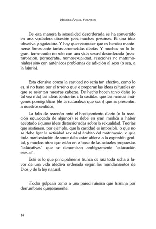 MIGUEL ÁNGEL FUENTES
14
De esta manera la sexualidad desordenada se ha convertido
en una verdadera obsesión para muchas personas. Es una idea
obsesiva y agotadora. Y hay que reconocer que es heroico mante-
nerse firmes ante tantas arremetidas diarias. Y muchos no lo lo-
gran, terminando no solo con una vida sexual desordenada (mas-
turbación, pornografía, homosexualidad, relaciones no matrimo-
niales) sino con auténticos problemas de adicción al sexo (o sea, a
la lujuria).
Esta ofensiva contra la castidad no sería tan efectiva, como lo
es, si no fuera por el terreno que le preparan las ideas culturales en
que se asientan nuestras cabezas. De hecho hacen tanto daño (o
tal vez más) las ideas contrarias a la castidad que las mismas imá-
genes pornográficas (de la naturaleza que sean) que se presentan
a nuestros sentidos.
La falta de reacción ante el hostigamiento diario (o la reac-
ción equivocada de algunos) se debe en gran medida a haber
aceptado algunas ideas distorsionadas sobre la sexualidad. Teorías
que sostienen, por ejemplo, que la castidad es imposible, o que no
se debe ligar la actividad sexual al ámbito del matrimonio, o que
toda manifestación de amor debe estar abierta a la expresión geni-
tal, y muchas otras que están en la base de las actuales propuestas
“educativas” que se denominan ambiguamente “educación
sexual”.
Esto es lo que principalmente trunca de raíz toda lucha a fa-
vor de una vida afectiva ordenada según los mandamientos de
Dios y de la ley natural.
¡Todos golpean como a una pared ruinosa que termina por
derrumbarse quejosamente!
 