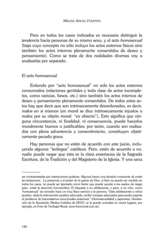 MIGUEL ÁNGEL FUENTES
140
Pero en todos los casos indicados es necesario distinguir la
tendencia hacia personas de su mismo sexo, y el acto homosexual
(bajo cuyo concepto no sólo incluyo los actos externos físicos sino
también los actos internos plenamente consentidos de deseo y
pensamiento). Como se trata de dos realidades diversas voy a
analizarlas por separado.
El acto homosexual
Entiendo por “acto homosexual” no solo los actos externos
consumados (relaciones genitales y toda clase de actos incomple-
tos, como caricias, besos, etc.) sino también los actos internos de
deseo y pensamiento plenamente consentidos. De todos estos ac-
tos hay que decir que son intrínsecamente desordenados, es decir,
malos en sí mismos (en moral se dice intrínsecamente injustos o
malos por su objeto moral: “ex obiecto”). Esto significa que nin-
guna circunstancia, ni finalidad, ni consecuencia, puede hacerlos
moralmente buenos o justificables; por tanto, cuando son realiza-
dos con plena advertencia y consentimiento, constituyen objeti-
vamente pecado grave.
Hay personas que no están de acuerdo con este juicio, inclu-
yendo algunos “teólogos” católicos. Pero, estén de acuerdo o no,
nadie puede negar que ésta es la clara enseñanza de la Sagrada
Escritura, de la Tradición y del Magisterio de la Iglesia. Y una sana
________
ser contrarrestadas por interacciones positivas. Algunos hacen una decisión consciente de evitar
las tentaciones. La presencia y el poder de la gracia de Dios, si bien no puede ser medido en
todos los casos, no puede ser ignorado como factor que puede ayudar a los sujetos de riesgo
para evitar la atracción homoerótica. El etiquetar a un adolescente, o peor, a un niño, como
‘homosexual’ sin remedio hace un muy flaco servicio a la persona. Tales adolescentes o niños
pueden, dada la intervención positiva adecuada, recibir consejos adecuados para poder superar
el problema de traumatismos emocionales anteriores” (Homosexualidad y esperanza, Declara-
ción de la Asociación Medica Católica de EEUU; se la puede consultar en varios lugares; por
ejemplo, en Foro de Teología Moral, www.foromoral.com.ar).
 